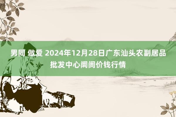 男同 做爱 2024年12月28日广东汕头农副居品批发中心阛阓价钱行情