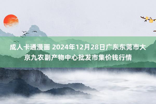 成人卡通漫画 2024年12月28日广东东莞市大京九农副产物中心批发市集价钱行情