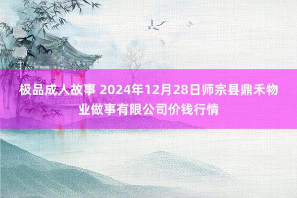 极品成人故事 2024年12月28日师宗县鼎禾物业做事有限公司价钱行情