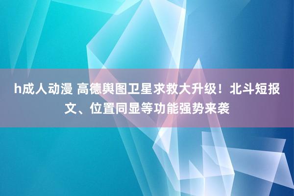 h成人动漫 高德舆图卫星求救大升级！北斗短报文、位置同显等功能强势来袭
