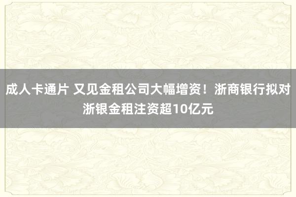 成人卡通片 又见金租公司大幅增资！浙商银行拟对浙银金租注资超10亿元