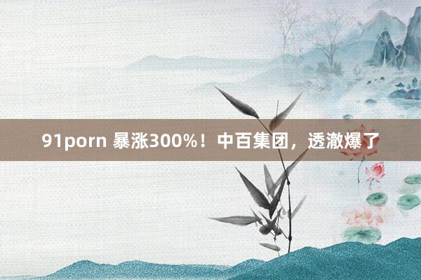 91porn 暴涨300%！中百集团，透澈爆了
