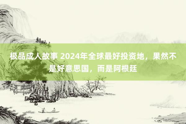 极品成人故事 2024年全球最好投资地，果然不是好意思国，而是阿根廷