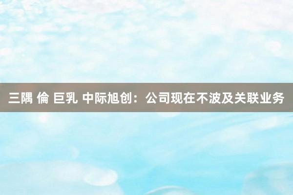 三隅 倫 巨乳 中际旭创：公司现在不波及关联业务