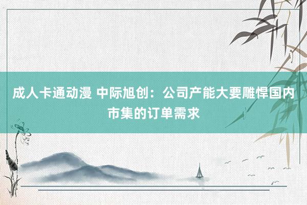 成人卡通动漫 中际旭创：公司产能大要雕悍国内市集的订单需求