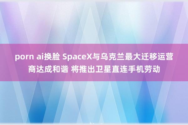 porn ai换脸 SpaceX与乌克兰最大迁移运营商达成和谐 将推出卫星直连手机劳动