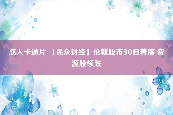 成人卡通片 【民众财经】伦敦股市30日着落 资源股领跌