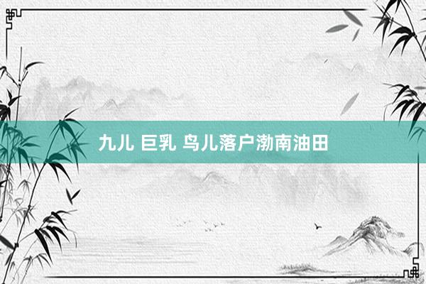 九儿 巨乳 鸟儿落户渤南油田