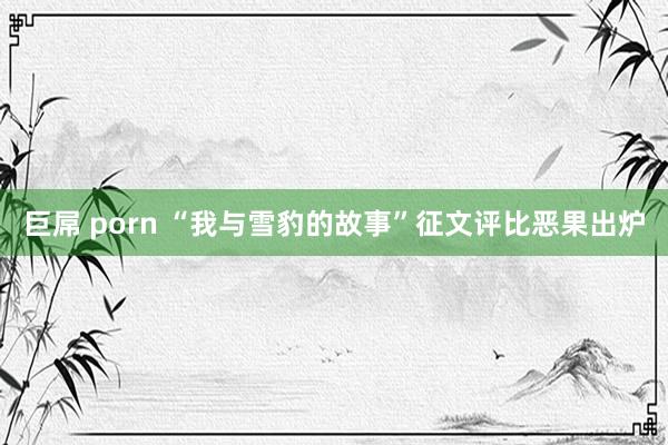 巨屌 porn “我与雪豹的故事”征文评比恶果出炉