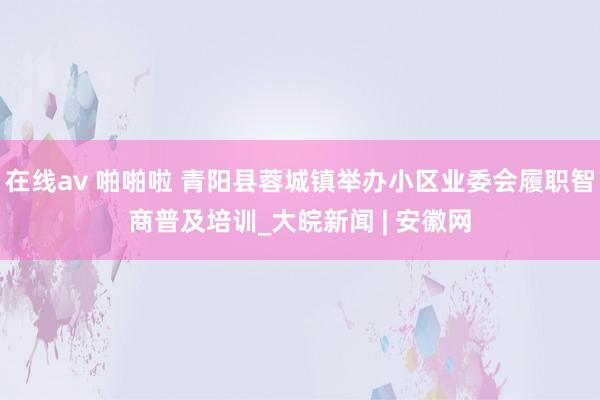 在线av 啪啪啦 青阳县蓉城镇举办小区业委会履职智商普及培训_大皖新闻 | 安徽网