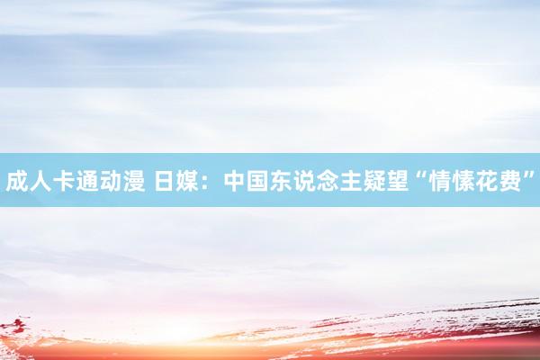 成人卡通动漫 日媒：中国东说念主疑望“情愫花费”