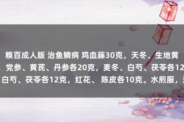 糗百成人版 治鱼鳞病 鸡血藤30克，天冬、生地黄、熟地黄、当归各15克，党参、黄芪、丹参各20克，麦冬、白芍、茯苓各12克，红花、 陈皮各10克。水煎服，逐日1剂。