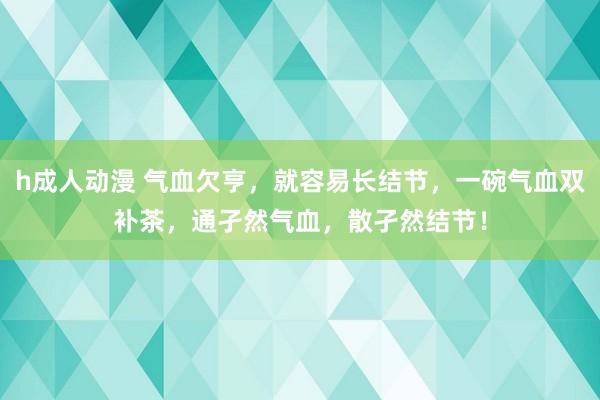 h成人动漫 气血欠亨，就容易长结节，一碗气血双补茶，通孑然气血，散孑然结节！