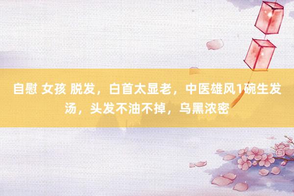 自慰 女孩 脱发，白首太显老，中医雄风1碗生发汤，头发不油不掉，乌黑浓密