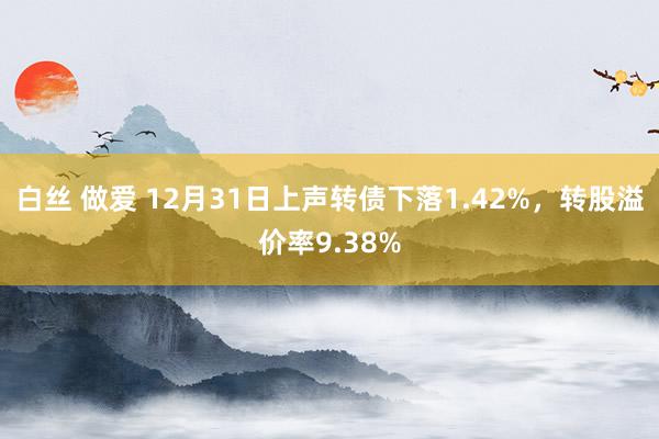 白丝 做爱 12月31日上声转债下落1.42%，转股溢价率9.38%