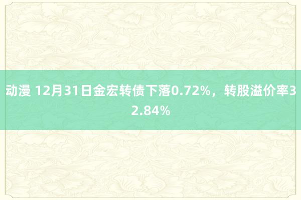 动漫 12月31日金宏转债下落0.72%，转股溢价率32.84%