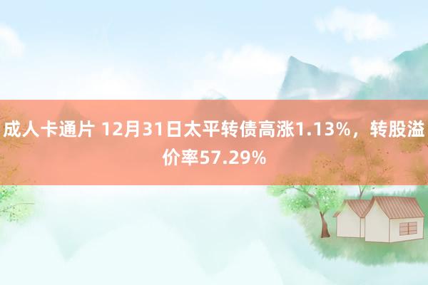 成人卡通片 12月31日太平转债高涨1.13%，转股溢价率57.29%