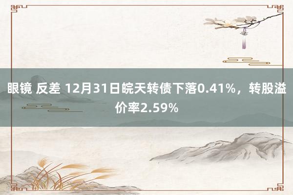 眼镜 反差 12月31日皖天转债下落0.41%，转股溢价率2.59%