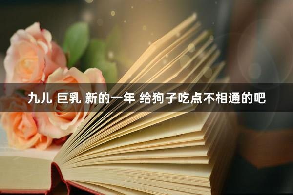 九儿 巨乳 新的一年 给狗子吃点不相通的吧