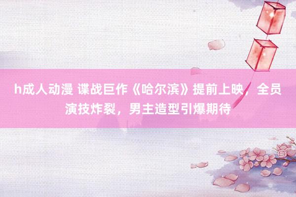 h成人动漫 谍战巨作《哈尔滨》提前上映，全员演技炸裂，男主造型引爆期待
