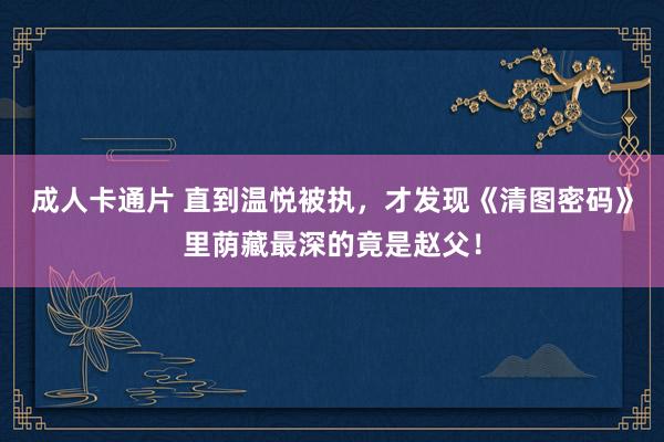 成人卡通片 直到温悦被执，才发现《清图密码》里荫藏最深的竟是赵父！