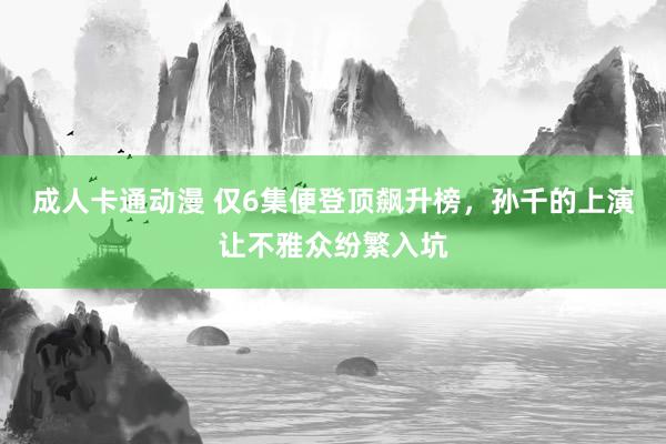 成人卡通动漫 仅6集便登顶飙升榜，孙千的上演让不雅众纷繁入坑