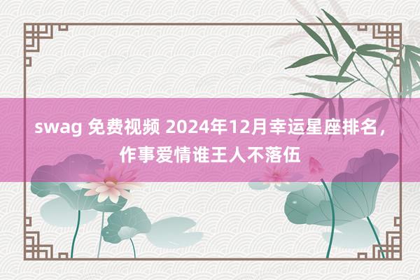 swag 免费视频 2024年12月幸运星座排名，作事爱情谁王人不落伍