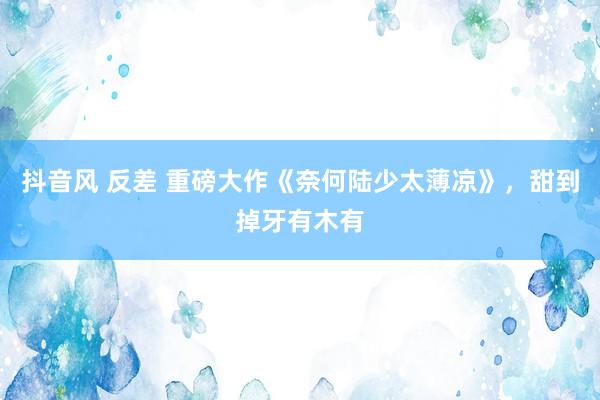抖音风 反差 重磅大作《奈何陆少太薄凉》，甜到掉牙有木有