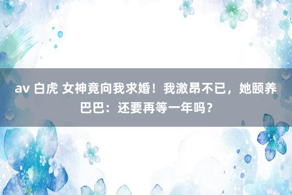 av 白虎 女神竟向我求婚！我激昂不已，她颐养巴巴：还要再等一年吗？