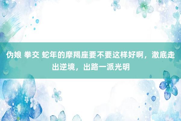 伪娘 拳交 蛇年的摩羯座要不要这样好啊，澈底走出逆境，出路一派光明