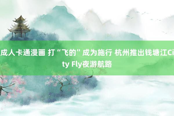 成人卡通漫画 打“飞的”成为施行 杭州推出钱塘江City Fly夜游航路