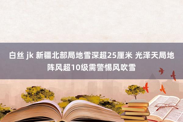 白丝 jk 新疆北部局地雪深超25厘米 光泽天局地阵风超10级需警惕风吹雪