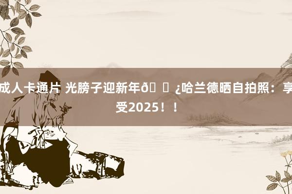 成人卡通片 光膀子迎新年👿哈兰德晒自拍照：享受2025！！