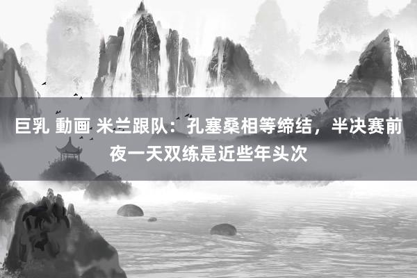 巨乳 動画 米兰跟队：孔塞桑相等缔结，半决赛前夜一天双练是近些年头次