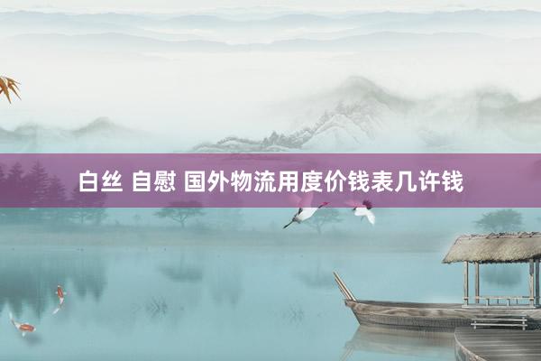 白丝 自慰 国外物流用度价钱表几许钱
