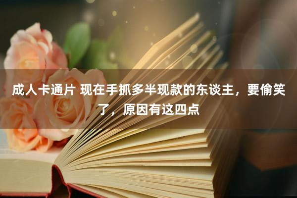 成人卡通片 现在手抓多半现款的东谈主，要偷笑了，原因有这四点