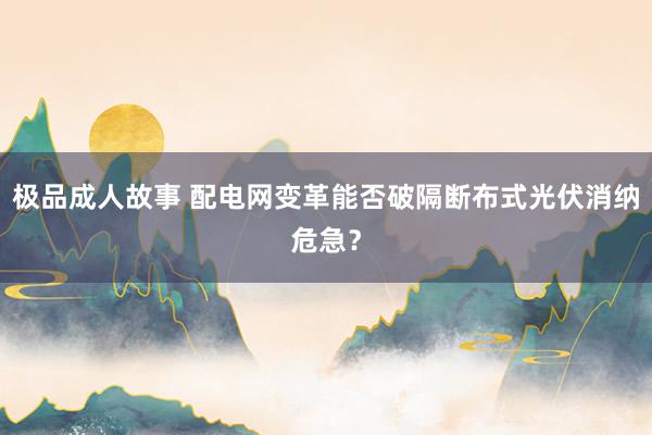 极品成人故事 配电网变革能否破隔断布式光伏消纳危急？