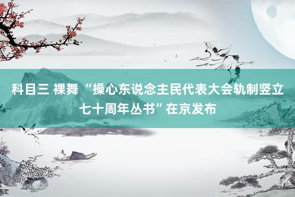 科目三 裸舞 “操心东说念主民代表大会轨制竖立七十周年丛书”在京发布