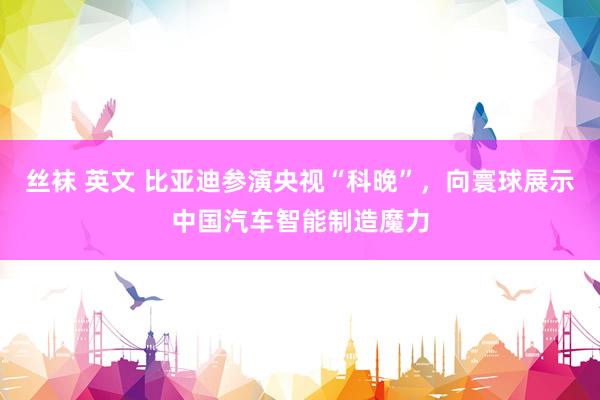 丝袜 英文 比亚迪参演央视“科晚”，向寰球展示中国汽车智能制造魔力