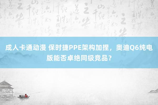 成人卡通动漫 保时捷PPE架构加捏，奥迪Q6纯电版能否卓绝同级竞品？