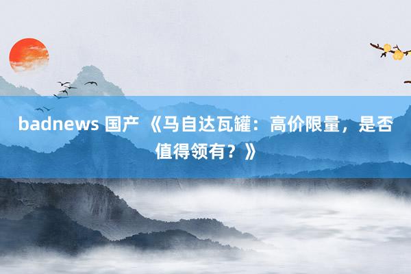badnews 国产 《马自达瓦罐：高价限量，是否值得领有？》