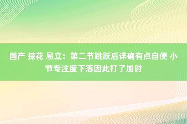 国产 探花 易立：第二节跳跃后详确有点自便 小节专注度下落因此打了加时