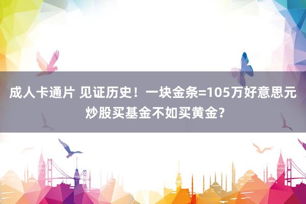 成人卡通片 见证历史！一块金条=105万好意思元 炒股买基金不如买黄金？