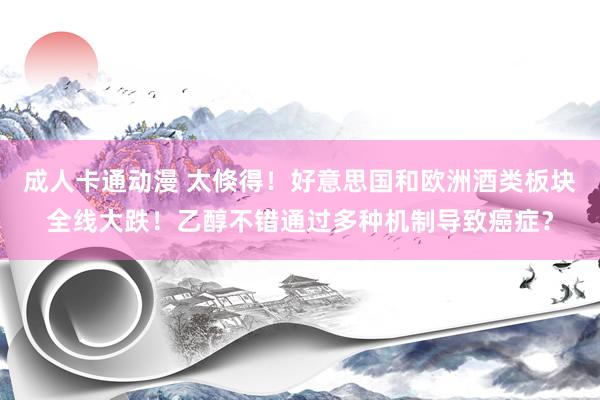 成人卡通动漫 太倏得！好意思国和欧洲酒类板块全线大跌！乙醇不错通过多种机制导致癌症？