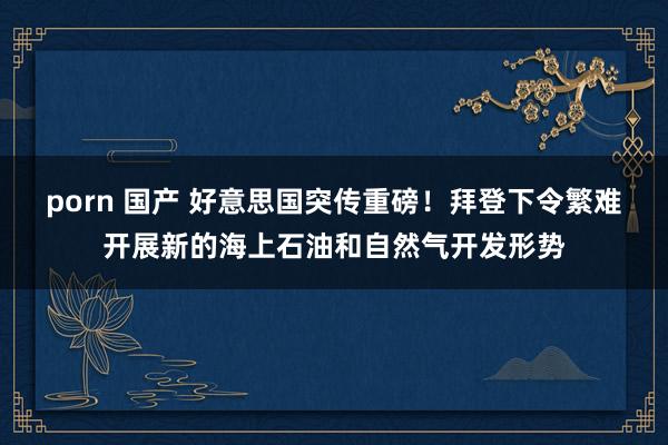 porn 国产 好意思国突传重磅！拜登下令繁难开展新的海上石油和自然气开发形势