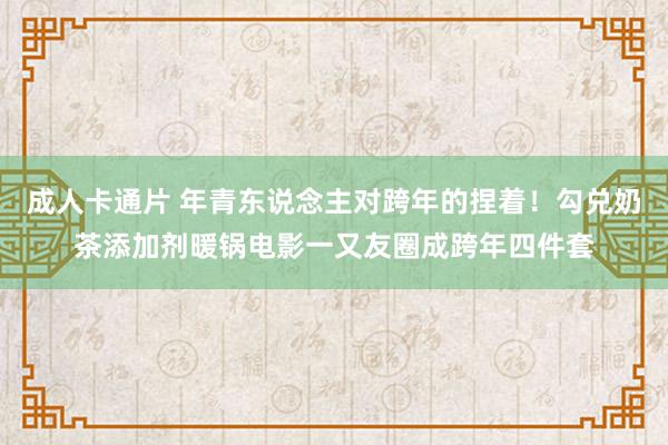 成人卡通片 年青东说念主对跨年的捏着！勾兑奶茶添加剂暖锅电影一又友圈成跨年四件套