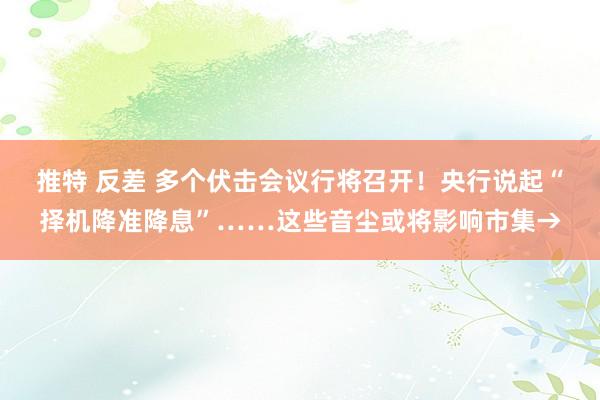 推特 反差 多个伏击会议行将召开！央行说起“择机降准降息”……这些音尘或将影响市集→