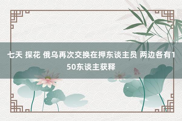 七天 探花 俄乌再次交换在押东谈主员 两边各有150东谈主获释