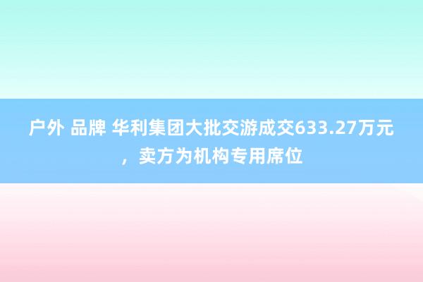 户外 品牌 华利集团大批交游成交633.27万元，卖方为机构专用席位