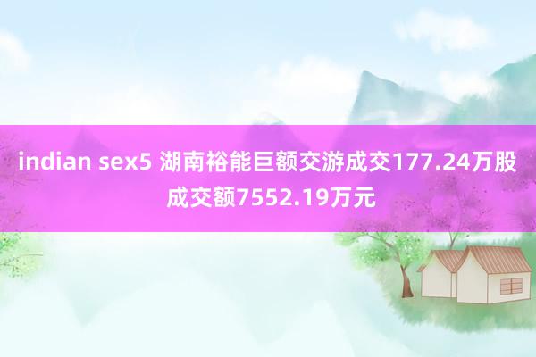 indian sex5 湖南裕能巨额交游成交177.24万股 成交额7552.19万元